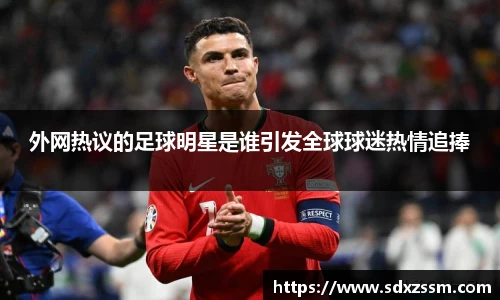 外网热议的足球明星是谁引发全球球迷热情追捧